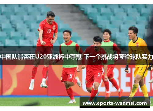 中国队能否在U20亚洲杯中夺冠 下一个挑战将考验球队实力