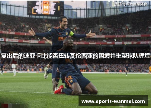 复出后的迪亚卡比能否扭转瓦伦西亚的困境并重塑球队辉煌