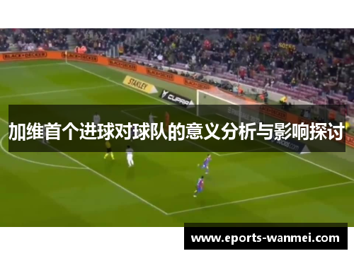 加维首个进球对球队的意义分析与影响探讨