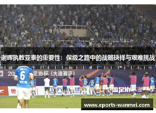 谢晖执教亚泰的重要性：保级之路中的战略抉择与艰难挑战