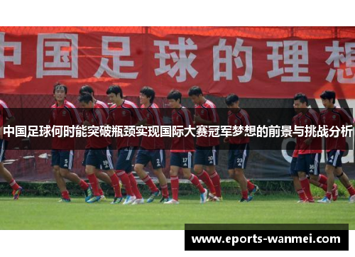 中国足球何时能突破瓶颈实现国际大赛冠军梦想的前景与挑战分析